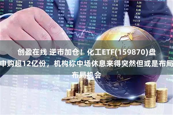 创盈在线 逆市加仓！化工ETF(159870)盘中净申购超12亿份，机构称中场休息来得突然但或是布局机会
