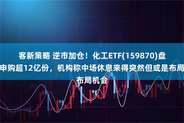 客新策略 逆市加仓!化工ETF(159870)盘中净申购超12亿份,机构称中场休息来得突然但或是布局机会