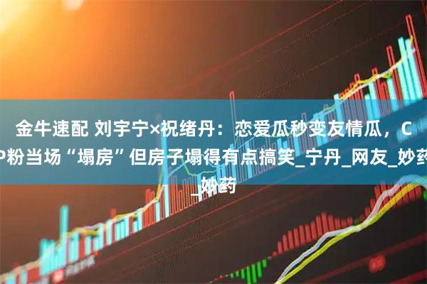 金牛速配 刘宇宁×祝绪丹：恋爱瓜秒变友情瓜，CP粉当场“塌房”但房子塌得有点搞笑_宁丹_网友_妙药