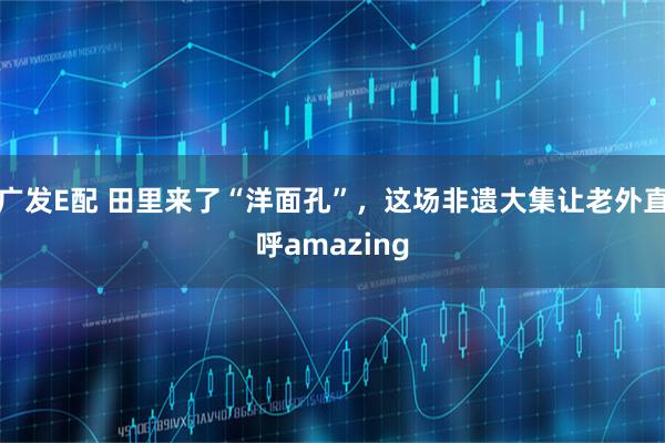 广发E配 田里来了“洋面孔”，这场非遗大集让老外直呼amazing