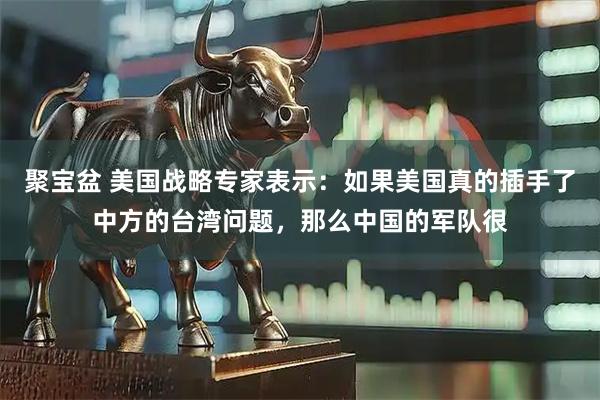 聚宝盆 美国战略专家表示：如果美国真的插手了中方的台湾问题，那么中国的军队很