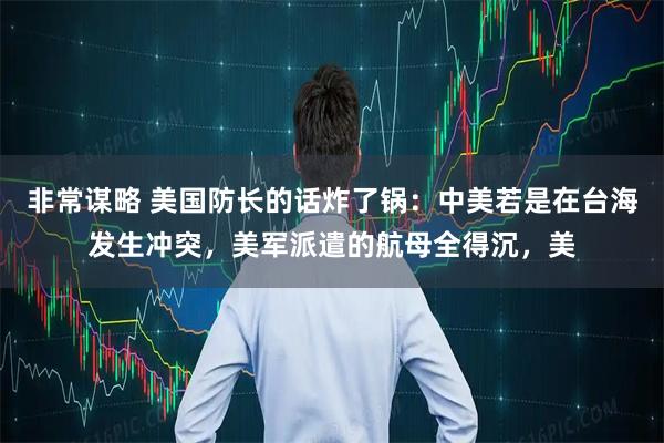 非常谋略 美国防长的话炸了锅：中美若是在台海发生冲突，美军派遣的航母全得沉，美