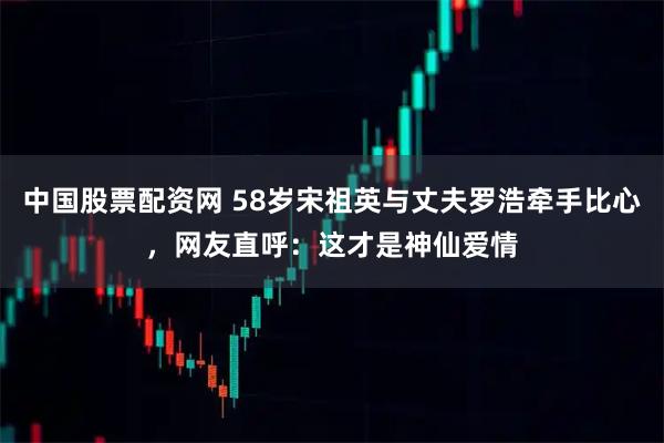 中国股票配资网 58岁宋祖英与丈夫罗浩牵手比心，网友直呼：这才是神仙爱情
