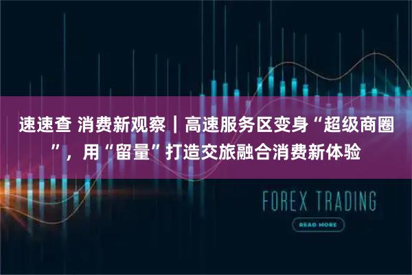 速速查 消费新观察｜高速服务区变身“超级商圈”，用“留量”打造交旅融合消费新体验