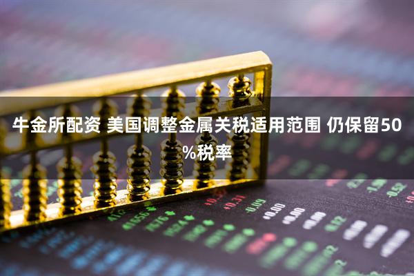 牛金所配资 美国调整金属关税适用范围 仍保留50%税率