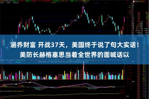 涵乔财富 开战37天，美国终于说了句大实话！美防长赫格塞思当着全世界的面喊话以