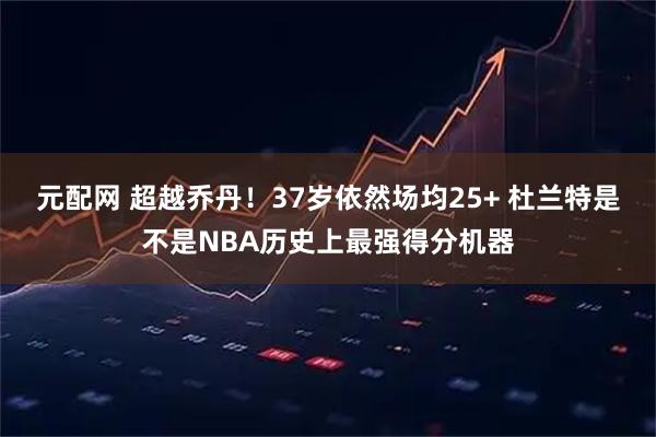 元配网 超越乔丹！37岁依然场均25+ 杜兰特是不是NBA历史上最强得分机器