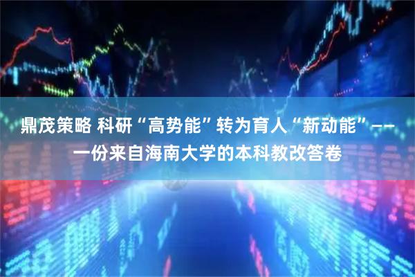 鼎茂策略 科研“高势能”转为育人“新动能”——一份来自海南大学的本科教改答卷