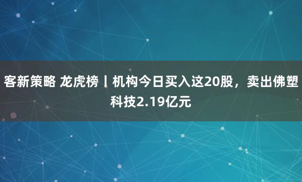 客新策略 龙虎榜丨机构今日买入这20股，卖出佛塑科技2.19亿元